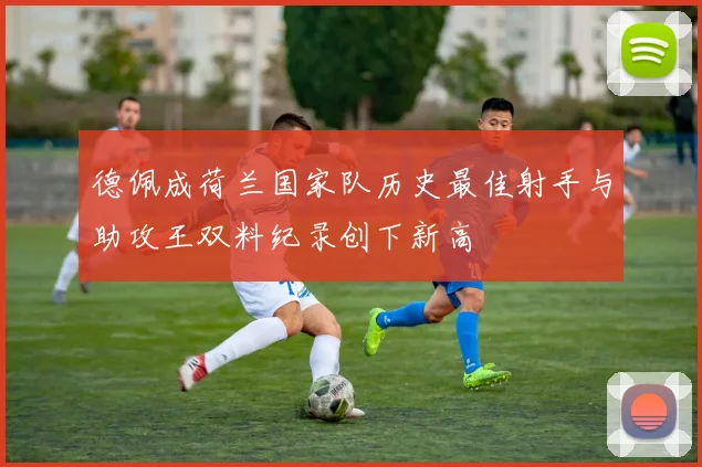 德佩成荷兰国家队历史最佳射手与助攻王双料纪录创下新高