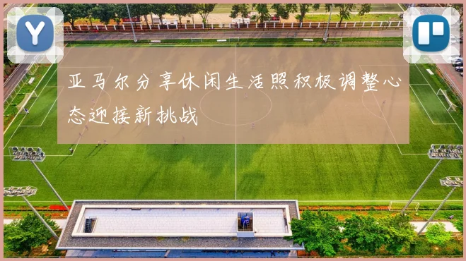 亚马尔分享休闲生活照积极调整心态迎接新挑战