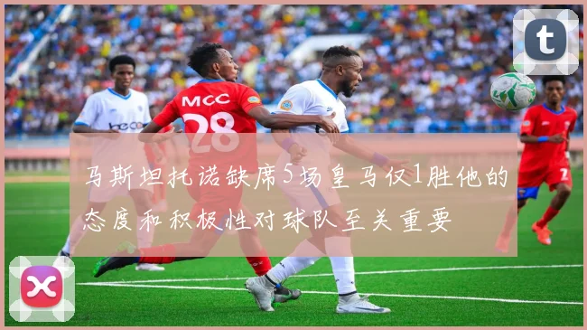 马斯坦托诺缺席5场皇马仅1胜他的态度和积极性对球队至关重要