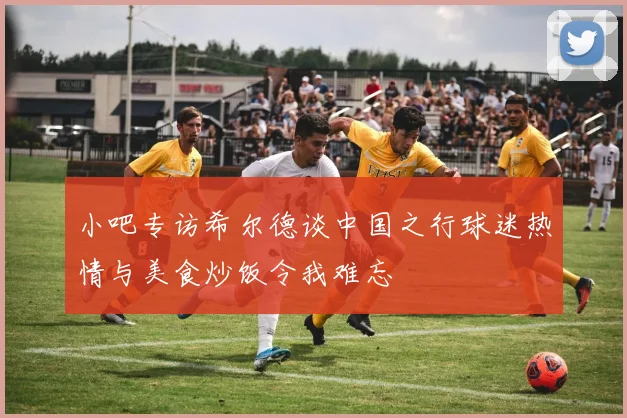 小吧专访希尔德谈中国之行球迷热情与美食炒饭令我难忘
