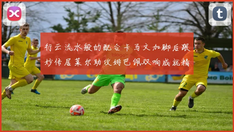 行云流水般的配合卡马文加脚后跟妙传居莱尔助攻姆巴佩双响成就精彩瞬间