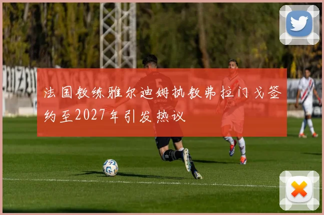 法国教练雅尔迪姆执教弗拉门戈签约至2027年引发热议