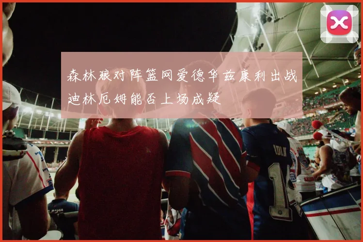 森林狼对阵篮网爱德华兹康利出战迪林厄姆能否上场成疑