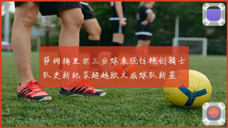 萨姆梅里尔三分球表现惊艳创骑士队史新纪录超越欧文成球队新星