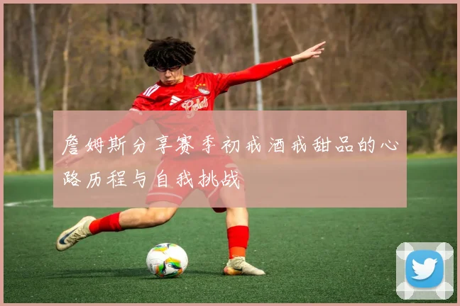 詹姆斯分享赛季初戒酒戒甜品的心路历程与自我挑战