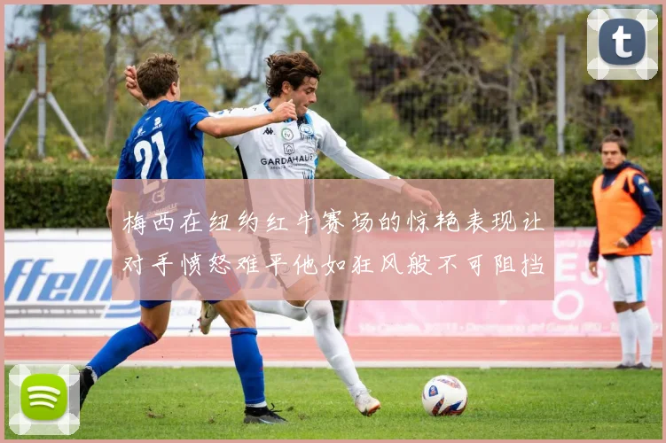 梅西在纽约红牛赛场的惊艳表现让对手愤怒难平他如狂风般不可阻挡