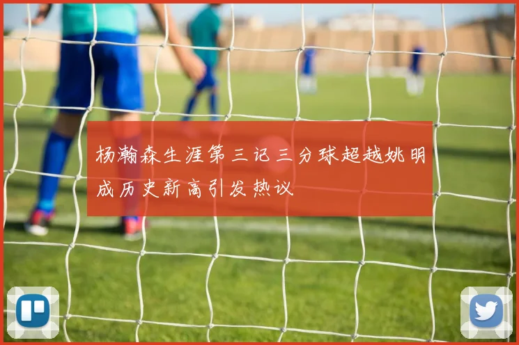 杨瀚森生涯第三记三分球超越姚明成历史新高引发热议