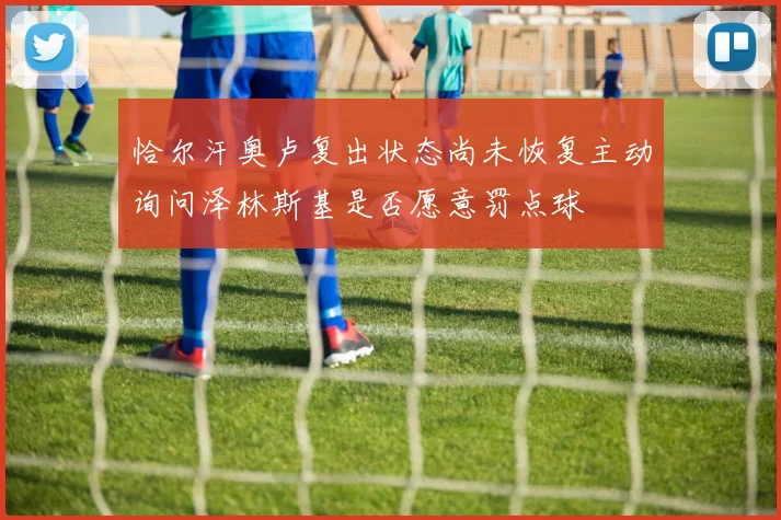 恰尔汗奥卢复出状态尚未恢复主动询问泽林斯基是否愿意罚点球