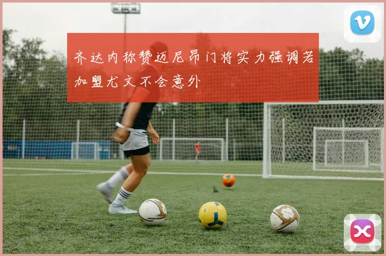 齐达内称赞迈尼昂门将实力强调若加盟尤文不会意外