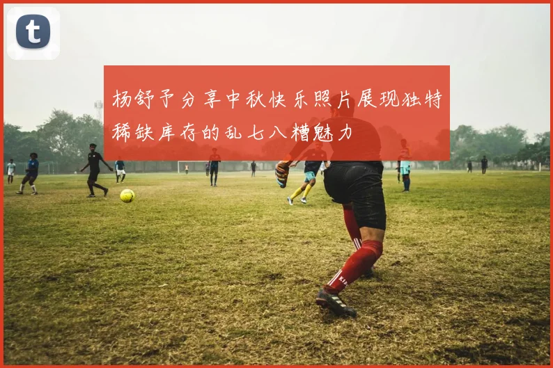 杨舒予分享中秋快乐照片展现独特稀缺库存的乱七八糟魅力