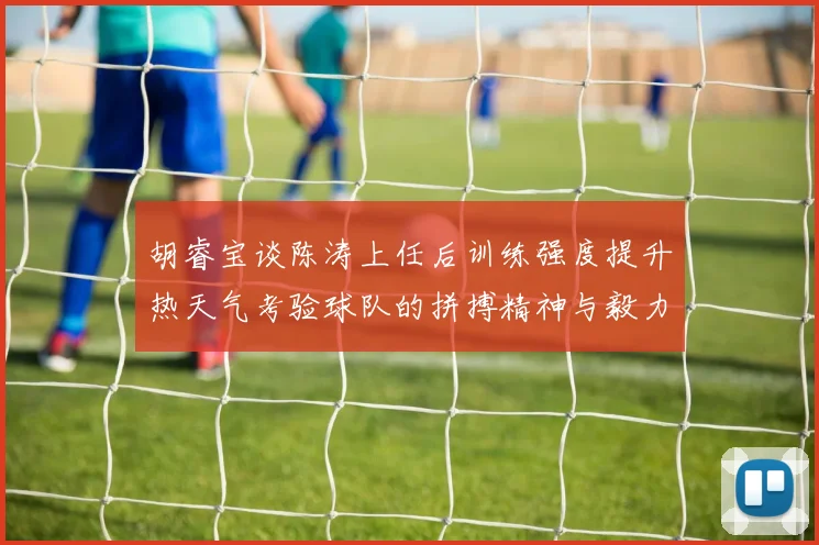 胡睿宝谈陈涛上任后训练强度提升热天气考验球队的拼搏精神与毅力