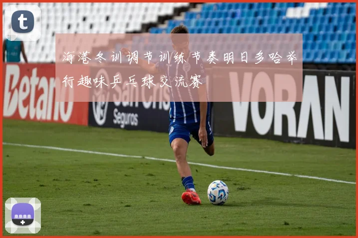 海港冬训调节训练节奏明日多哈举行趣味乒乓球交流赛