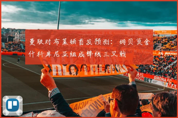 曼联对布莱顿首发预测：姆贝莫舍什科库尼亚组成锋线三叉戟