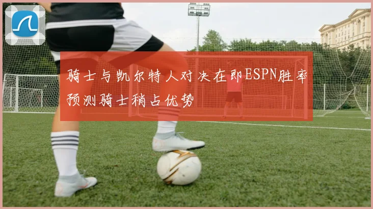 骑士与凯尔特人对决在即ESPN胜率预测骑士稍占优势