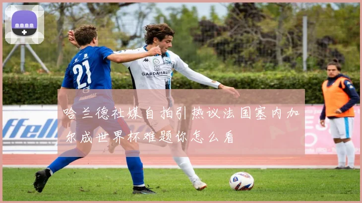 哈兰德社媒自拍引热议法国塞内加尔成世界杯难题你怎么看