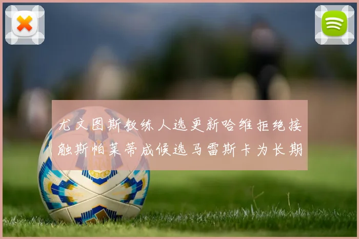 尤文图斯教练人选更新哈维拒绝接触斯帕莱蒂成候选马雷斯卡为长期目标