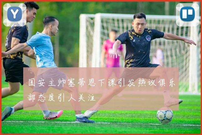国安主帅塞蒂恩下课引发热议俱乐部态度引人关注
