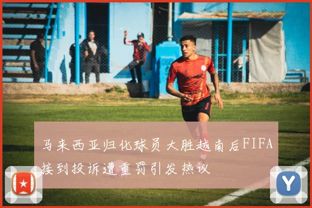 马来西亚归化球员大胜越南后FIFA接到投诉遭重罚引发热议