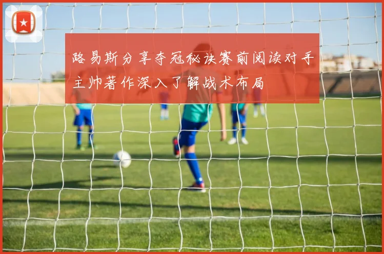 路易斯分享夺冠秘诀赛前阅读对手主帅著作深入了解战术布局