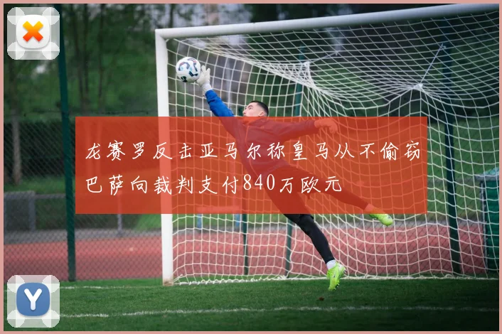 龙赛罗反击亚马尔称皇马从不偷窃巴萨向裁判支付840万欧元
